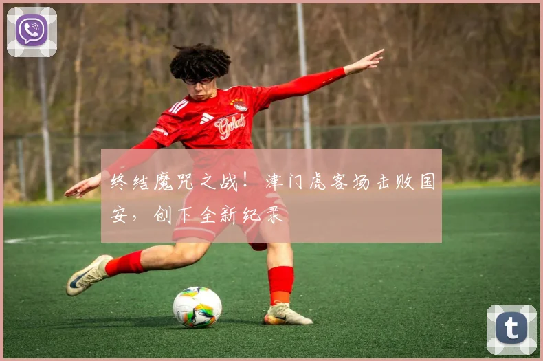 终结魔咒之战！津门虎客场击败国安，创下全新纪录