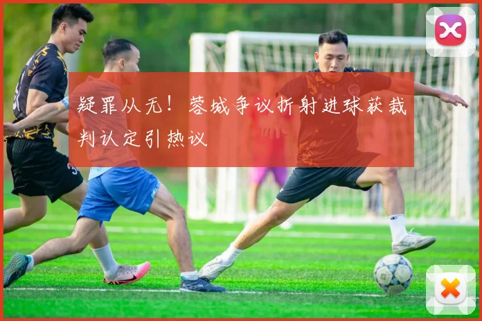疑罪从无！蓉城争议折射进球获裁判认定引热议