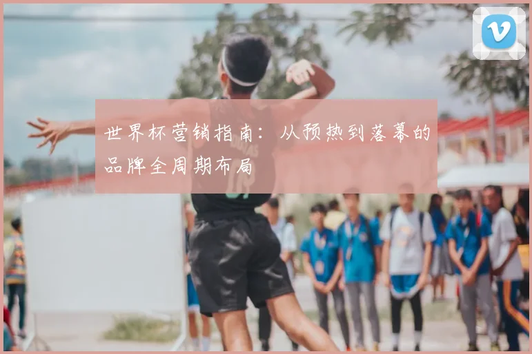 世界杯营销指南:从预热到落幕的品牌全周期布局
