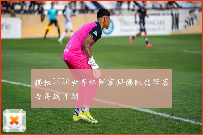 揭秘2026世界杯阿塞拜疆队的阵容与备战计划