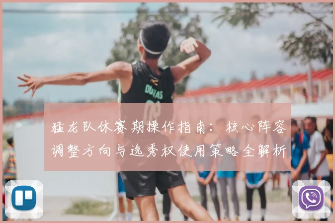 猛龙队休赛期操作指南：核心阵容调整方向与选秀权使用策略全解析