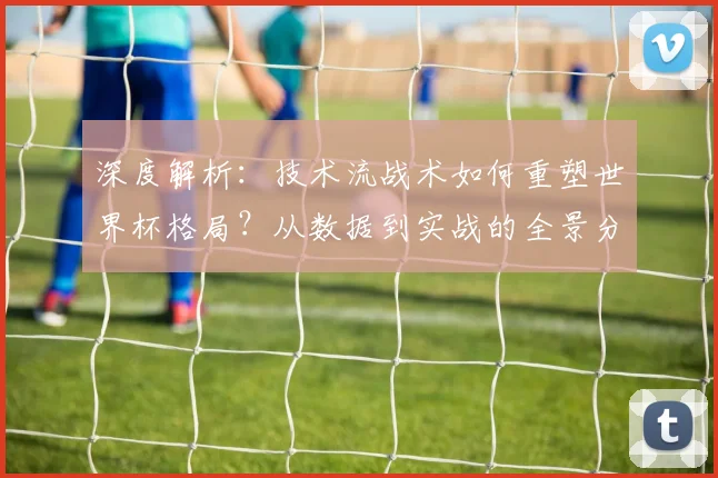 深度解析:技术流战术如何重塑世界杯格局?从数据到实战的全景分析