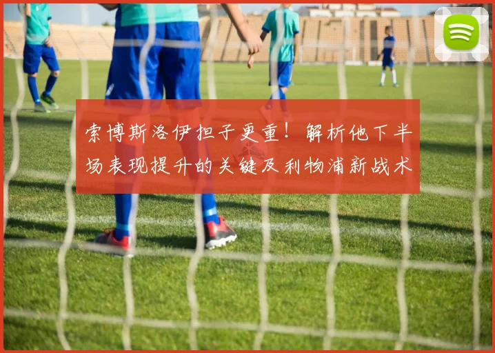 索博斯洛伊担子更重！解析他下半场表现提升的关键及利物浦新战术角色