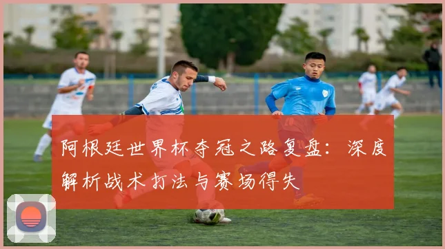 阿根廷世界杯夺冠之路复盘：深度解析战术打法与赛场得失